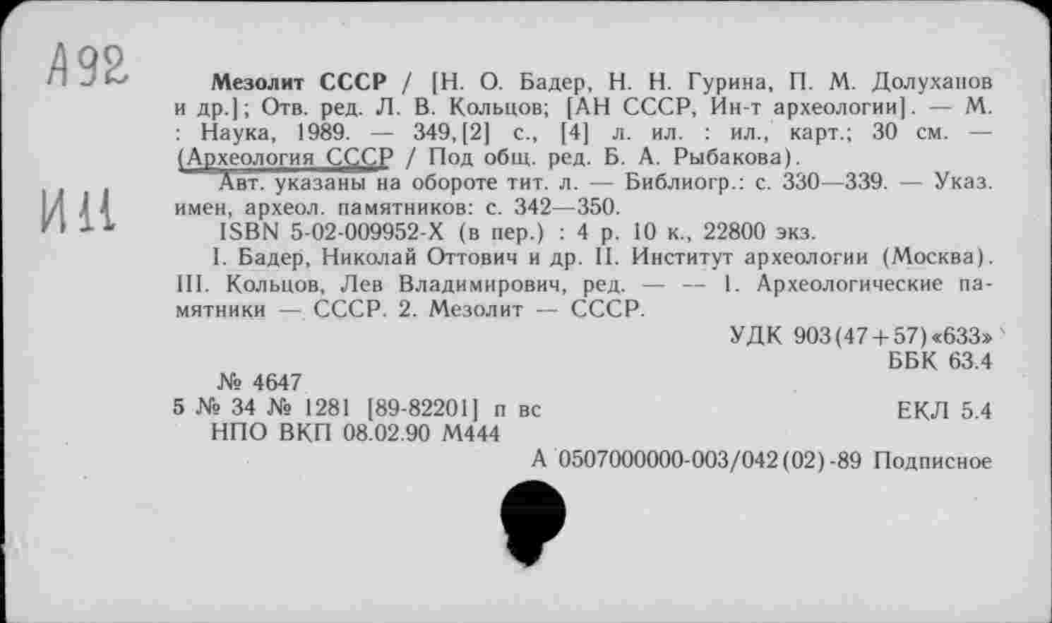 ﻿/192
И11
Мезолит СССР / [Н. О. Бадер, H. Н. Гурина, П. М. Долуханов и др.]; Отв. ред. Л. В. Кольцов; [АН СССР, Ин-т археологии]. — М. : Наука, 1989. — 349, [2] с., [4] л. ил. : ил., карт.; 30 см. — (Археология СССР / Под общ. ред. Б. А. Рыбакова).
Авт. указаны на обороте тит. л. — Библиогр.: с. 330—339. — Указ, имен, археол. памятников: с. 342—350.
ISBN 5-02-009952-Х (в пер.) : 4 р. 10 к., 22800 экз.
I. Бадер, Николай Оттович и др. II. Институт археологии (Москва). III. Кольцов, Лев Владимирович, ред. — — 1. Археологические памятники — СССР. 2. Мезолит — СССР.
УДК 903 (47+ 57) «633» '
ББК 63.4 № 4647
5 № 34 № 1281 [89-82201] п вс	ЕКЛ 5.4
НПО ВКП 08.02.90 М444
А 0507000000-003/042 (02)-89 Подписное